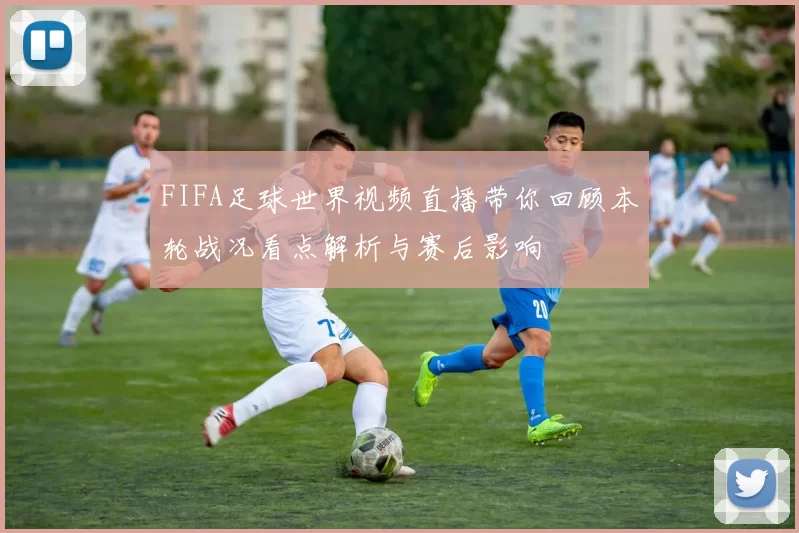 FIFA足球世界视频直播带你回顾本轮战况看点解析与赛后影响