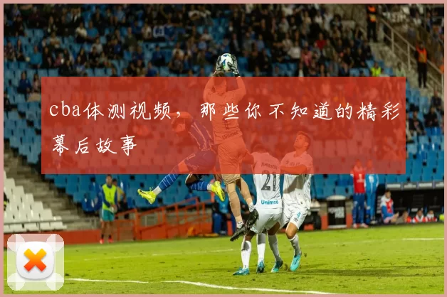 cba体测视频，那些你不知道的精彩幕后故事