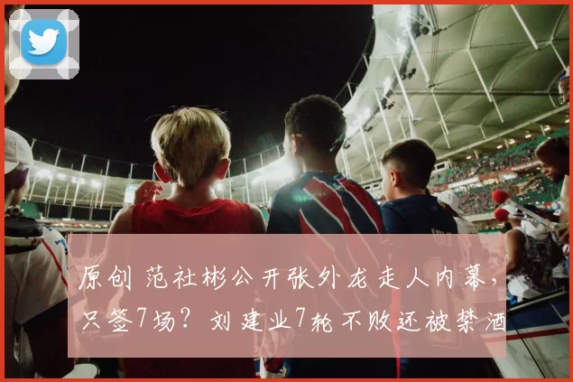 原创 范社彬公开张外龙走人内幕，只签7场？刘建业7轮不败还被禁酒！