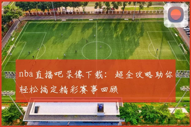 nba直播吧录像下载：超全攻略助你轻松搞定精彩赛事回顾