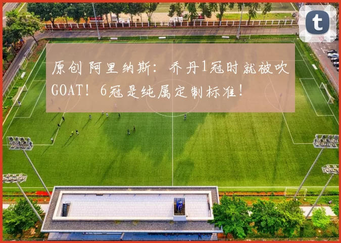 原创 阿里纳斯:乔丹1冠时就被吹GOAT!6冠是纯属定制标准!