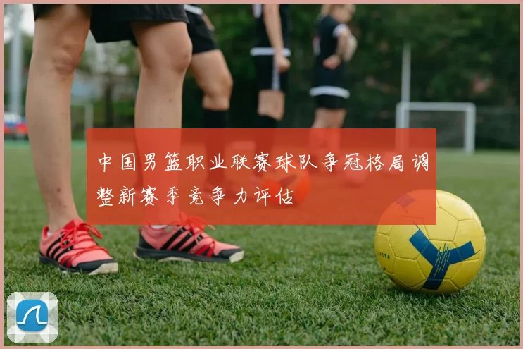 中国男篮职业联赛球队争冠格局调整新赛季竞争力评估