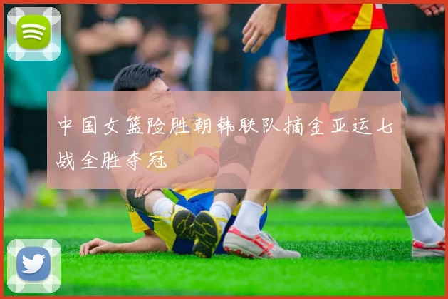 中国女篮险胜朝韩联队摘金亚运七战全胜夺冠