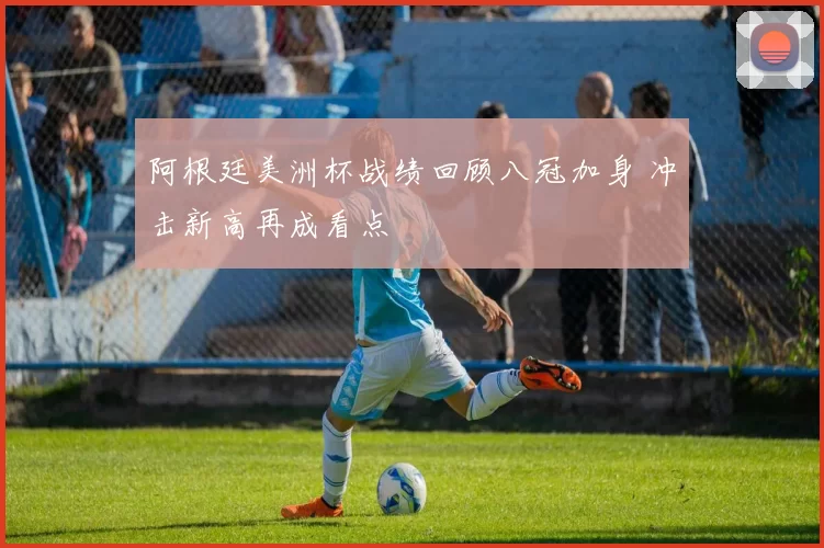 阿根廷美洲杯战绩回顾八冠加身 冲击新高再成看点