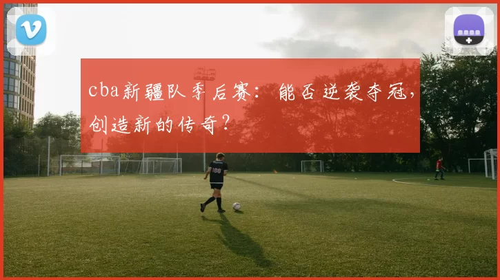 cba新疆队季后赛：能否逆袭夺冠，创造新的传奇？