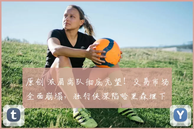 原创 浓眉离队彻底无望!交易市场全面崩塌,独行侠深陷哈里森埋下的泥潭