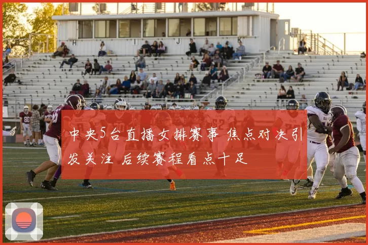 中央5台直播女排赛事 焦点对决引发关注 后续赛程看点十足