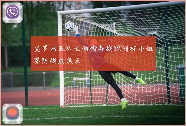克罗地亚队长领衔备战欧洲杯小组赛防线成焦点