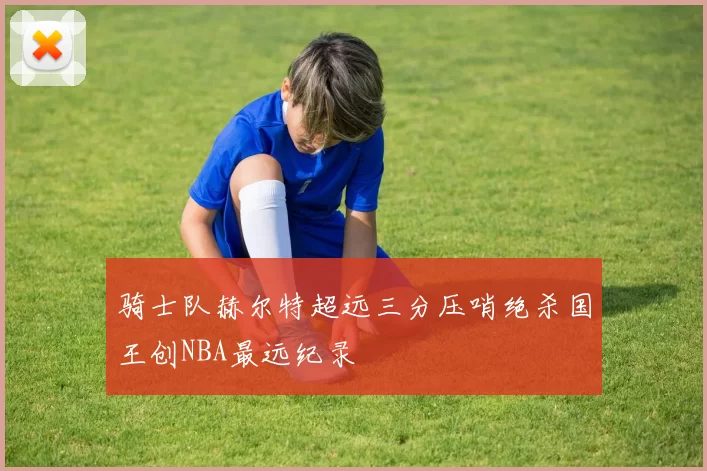 骑士队赫尔特超远三分压哨绝杀国王创NBA最远纪录