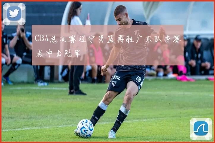 CBA总决赛辽宁男篮再胜广东队夺赛点冲击冠军