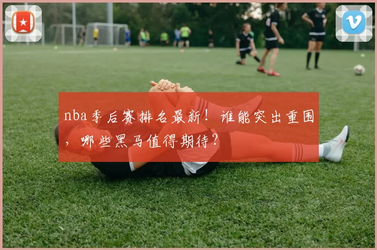 nba季后赛排名最新！谁能突出重围，哪些黑马值得期待？