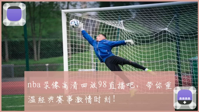 nba录像高清回放98直播吧，带你重温经典赛事激情时刻！