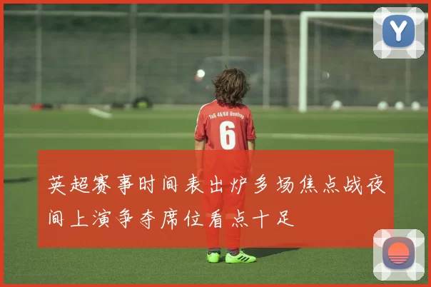 英超赛事时间表出炉多场焦点战夜间上演争夺席位看点十足