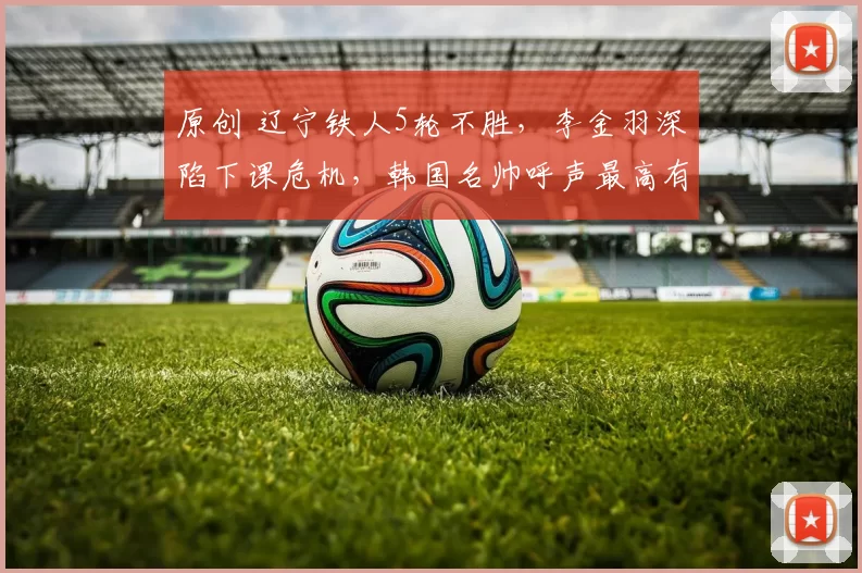 原创 辽宁铁人5轮不胜，李金羽深陷下课危机，韩国名帅呼声最高有望接盘