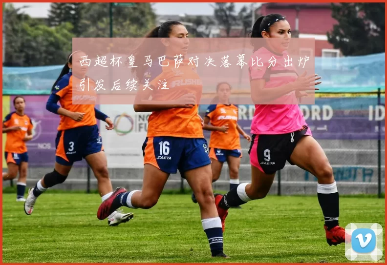 西超杯皇马巴萨对决落幕比分出炉引发后续关注