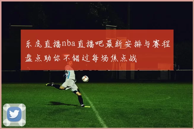 乐虎直播nba直播吧最新安排与赛程盘点助你不错过每场焦点战