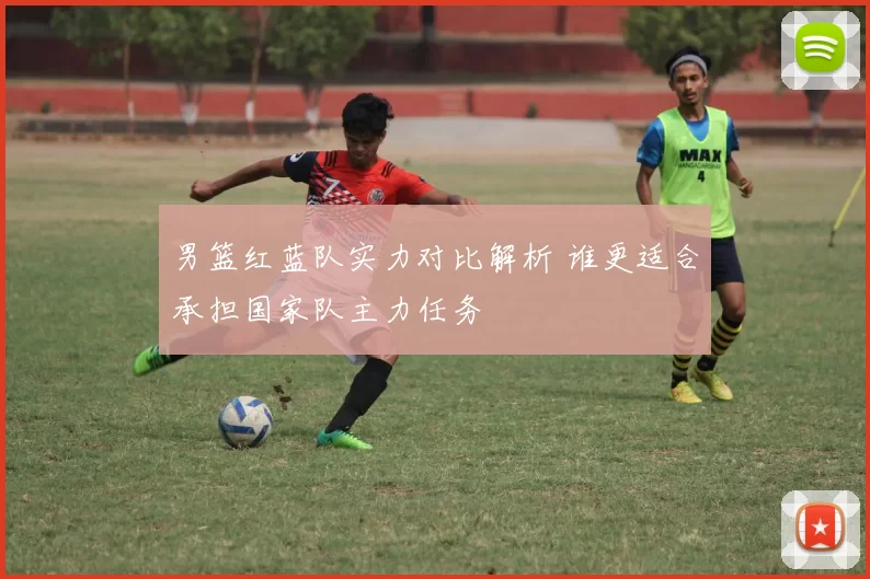 男篮红蓝队实力对比解析 谁更适合承担国家队主力任务