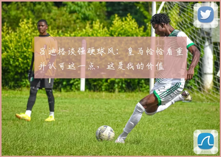 吕迪格谈强硬球风:皇马恰恰看重并认可这一点,这是我的价值