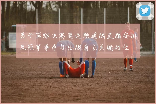 男子篮球决赛奥运频道线直播安排及冠军争夺与出线看点关键对位
