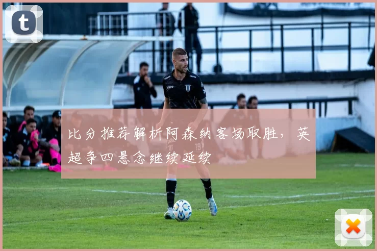 比分推荐解析阿森纳客场取胜，英超争四悬念继续延续