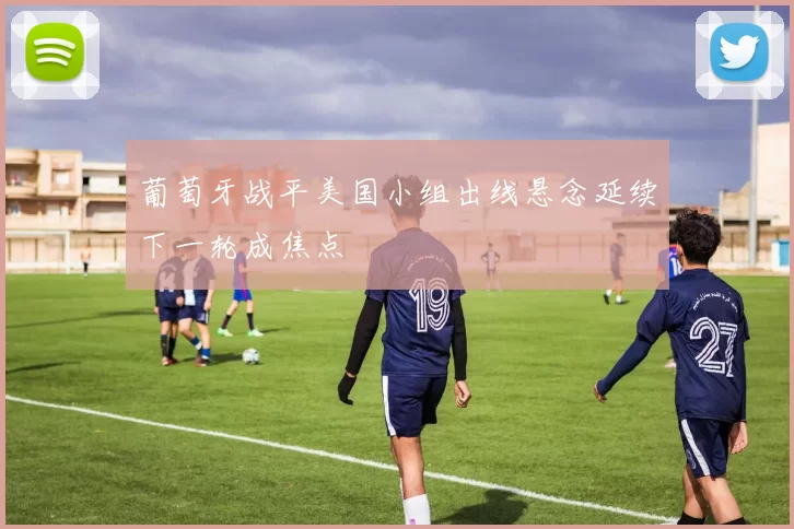 葡萄牙战平美国小组出线悬念延续下一轮成焦点