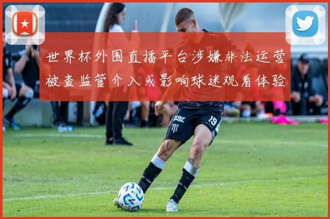 世界杯外围直播平台涉嫌非法运营被查监管介入或影响球迷观看体验