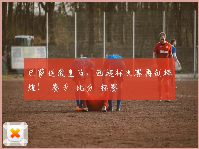 巴萨逆袭皇马，西超杯决赛再创辉煌！_赛季_比分_杯赛