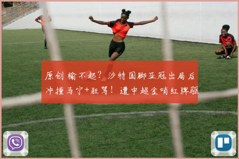 原创 输不起？沙特国脚亚冠出局后冲撞马宁+狂骂！遭中超金哨红牌驱逐