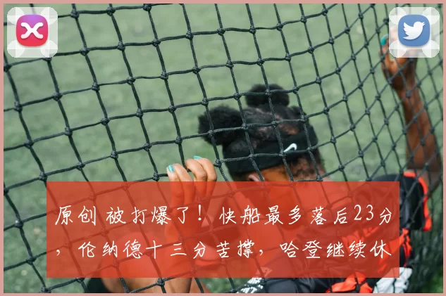 原创 被打爆了！快船最多落后23分，伦纳德十三分苦撑，哈登继续休战