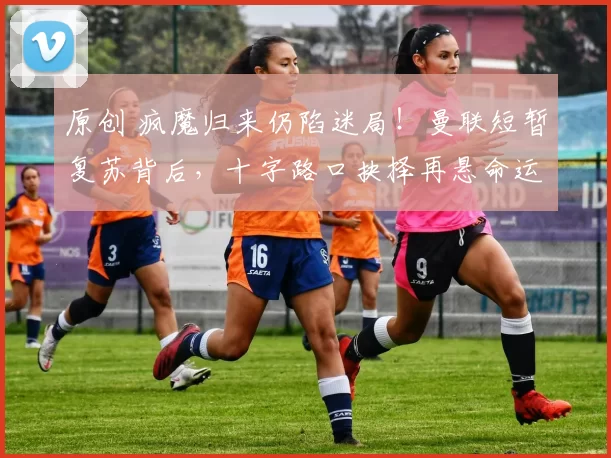 原创 疯魔归来仍陷迷局！曼联短暂复苏背后，十字路口抉择再悬命运