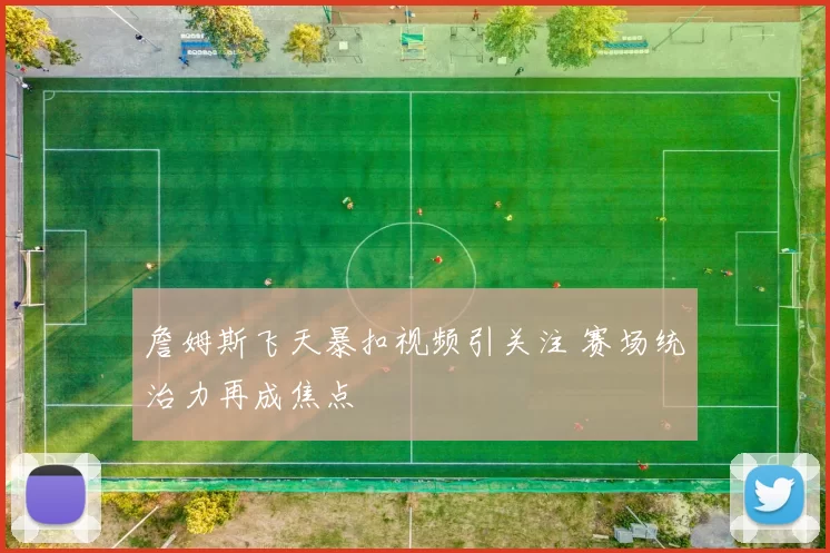 詹姆斯飞天暴扣视频引关注 赛场统治力再成焦点