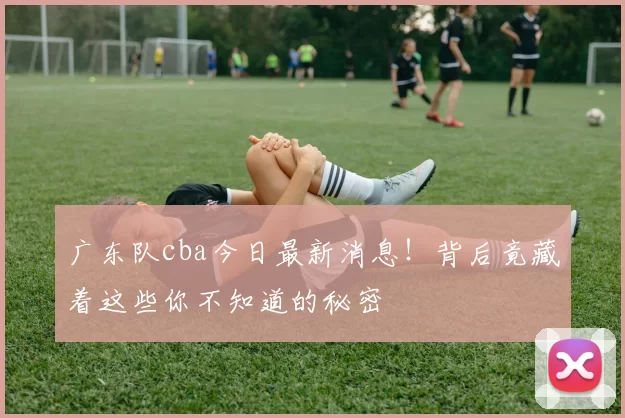 广东队cba今日最新消息！背后竟藏着这些你不知道的秘密