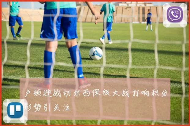 卢顿迎战切尔西保级大战打响积分形势引关注