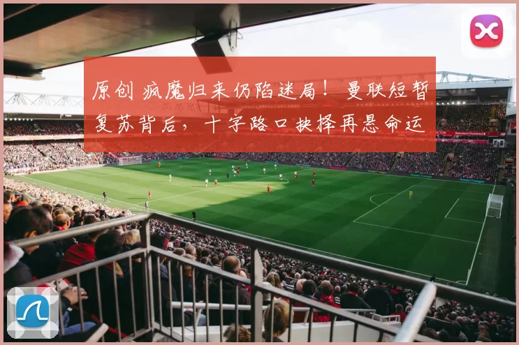 原创 疯魔归来仍陷迷局！曼联短暂复苏背后，十字路口抉择再悬命运