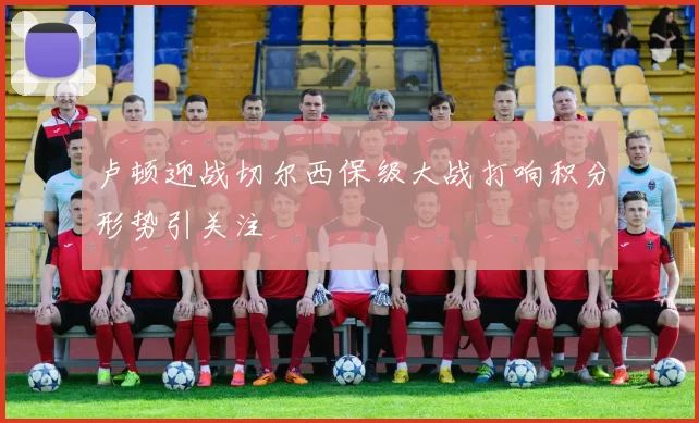 卢顿迎战切尔西保级大战打响积分形势引关注