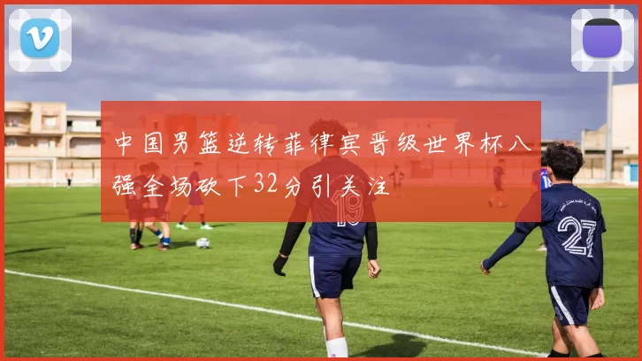 中国男篮逆转菲律宾晋级世界杯八强全场砍下32分引关注