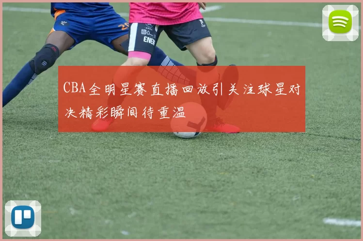 CBA全明星赛直播回放引关注球星对决精彩瞬间待重温