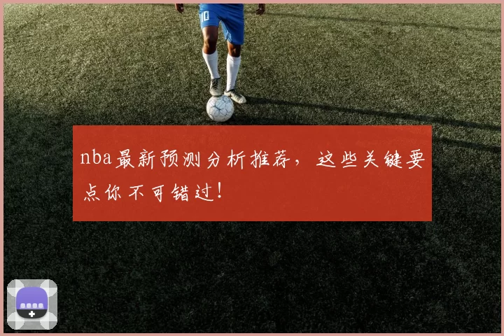 nba最新预测分析推荐，这些关键要点你不可错过！
