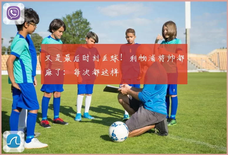 又是最后时刻丢球！利物浦将帅都麻了：每次都这样