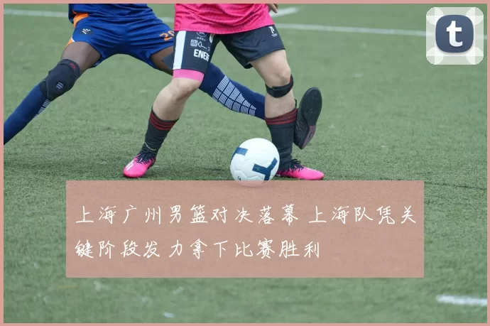 上海广州男篮对决落幕 上海队凭关键阶段发力拿下比赛胜利