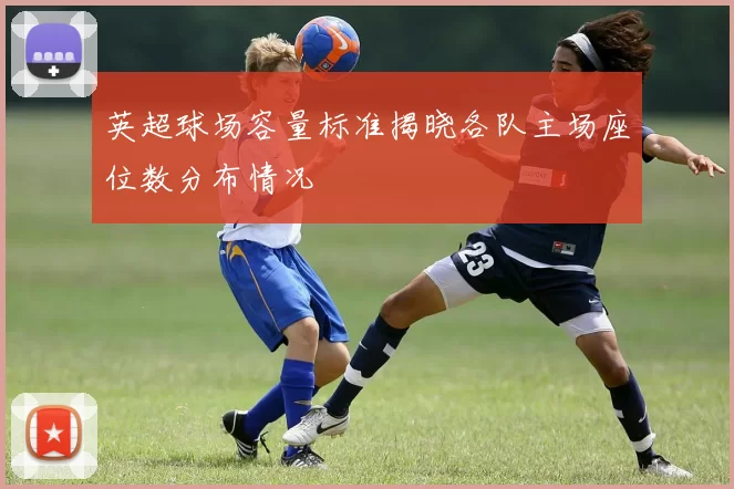 英超球场容量标准揭晓各队主场座位数分布情况