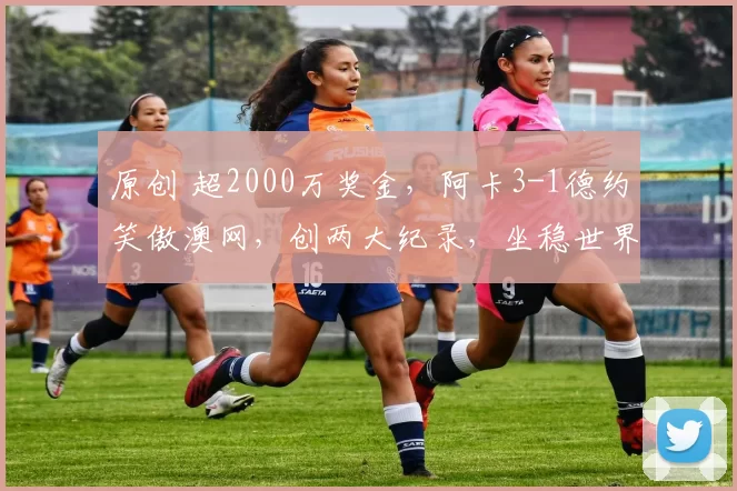 原创 超2000万奖金，阿卡3-1德约笑傲澳网，创两大纪录，坐稳世界第一，历史第一人