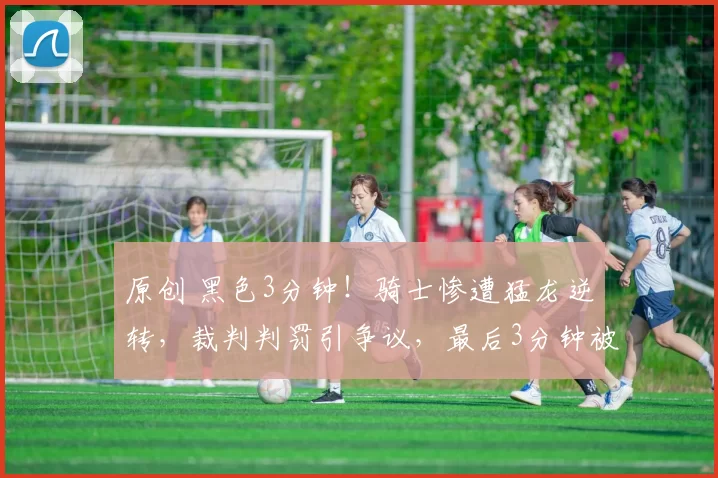 原创 黑色3分钟！骑士惨遭猛龙逆转，裁判判罚引争议，最后3分钟被轰9-0！