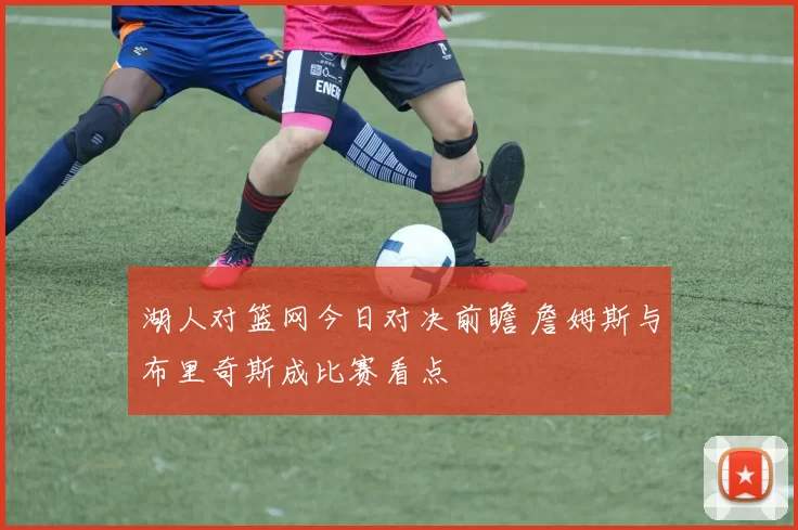 湖人对篮网今日对决前瞻 詹姆斯与布里奇斯成比赛看点