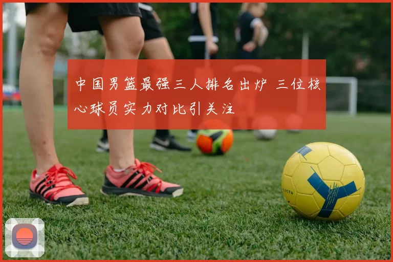 中国男篮最强三人排名出炉 三位核心球员实力对比引关注