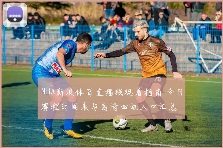 NBA新浪体育直播线观看指南 今日赛程时间表与高清回放入口汇总