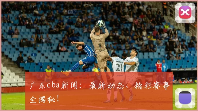 广东cba新闻：最新动态、精彩赛事全揭秘！