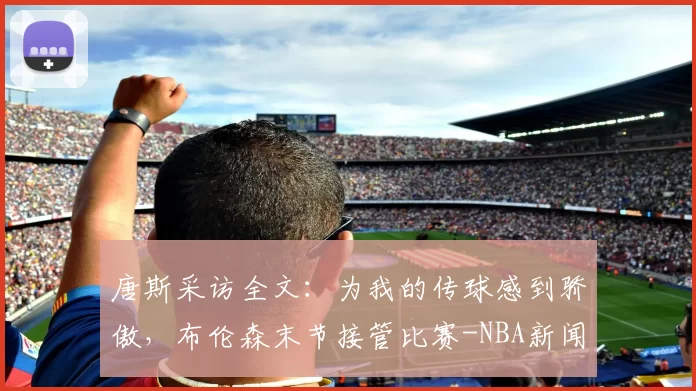 唐斯采访全文：为我的传球感到骄傲，布伦森末节接管比赛-NBA新闻