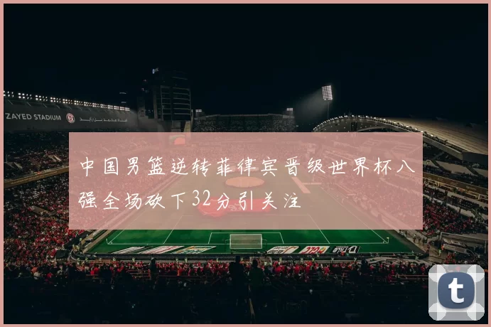 中国男篮逆转菲律宾晋级世界杯八强全场砍下32分引关注