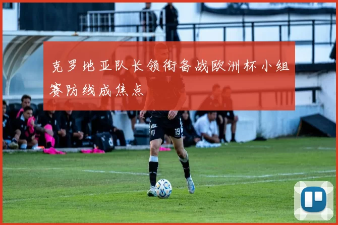 克罗地亚队长领衔备战欧洲杯小组赛防线成焦点